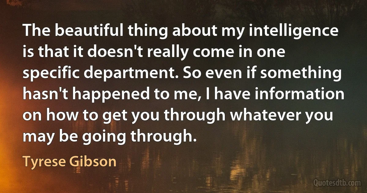 The beautiful thing about my intelligence is that it doesn't really come in one specific department. So even if something hasn't happened to me, I have information on how to get you through whatever you may be going through. (Tyrese Gibson)