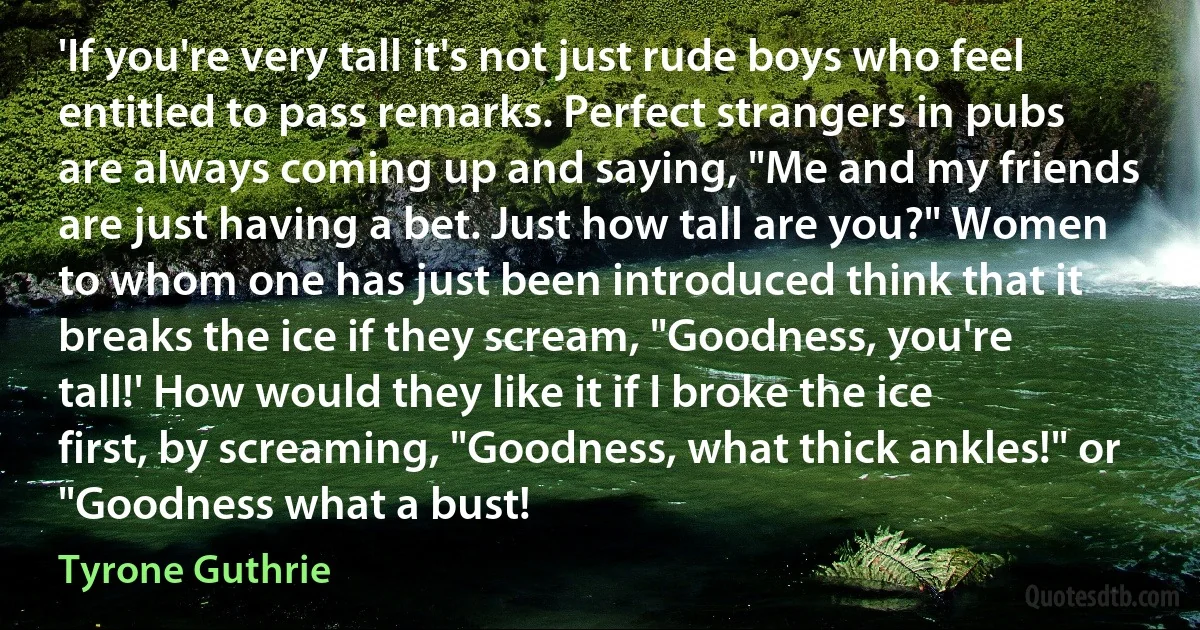 'If you're very tall it's not just rude boys who feel entitled to pass remarks. Perfect strangers in pubs are always coming up and saying, "Me and my friends are just having a bet. Just how tall are you?" Women to whom one has just been introduced think that it breaks the ice if they scream, "Goodness, you're tall!' How would they like it if I broke the ice first, by screaming, "Goodness, what thick ankles!" or "Goodness what a bust! (Tyrone Guthrie)