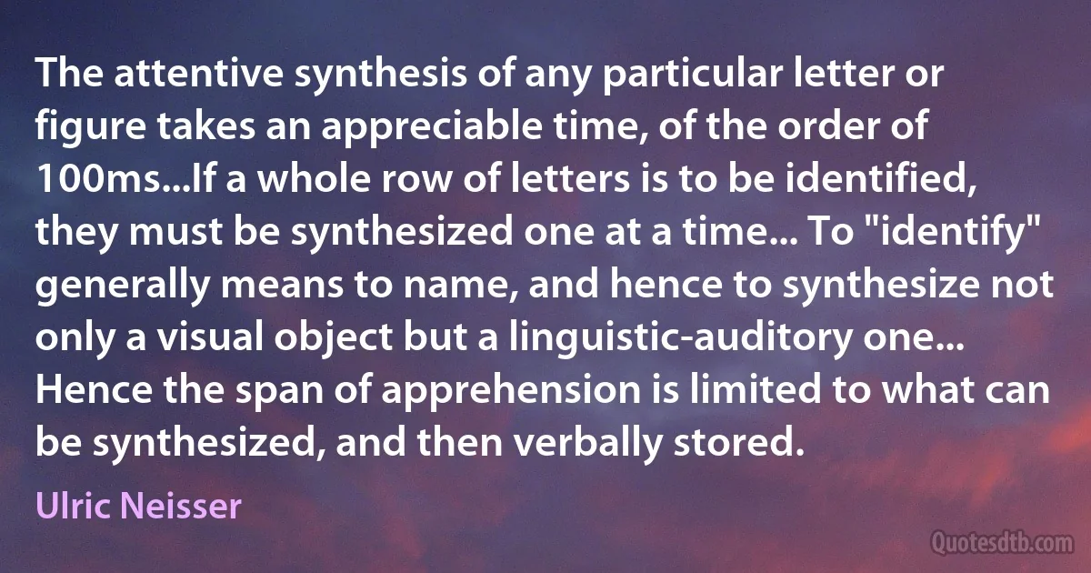 The attentive synthesis of any particular letter or figure takes an appreciable time, of the order of 100ms...If a whole row of letters is to be identified, they must be synthesized one at a time... To "identify" generally means to name, and hence to synthesize not only a visual object but a linguistic-auditory one... Hence the span of apprehension is limited to what can be synthesized, and then verbally stored. (Ulric Neisser)