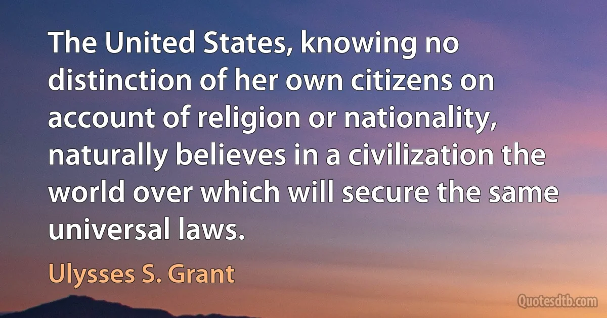 The United States, knowing no distinction of her own citizens on account of religion or nationality, naturally believes in a civilization the world over which will secure the same universal laws. (Ulysses S. Grant)