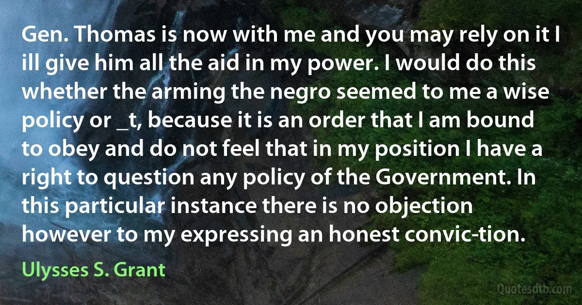 Gen. Thomas is now with me and you may rely on it I ill give him all the aid in my power. I would do this whether the arming the negro seemed to me a wise policy or _t, because it is an order that I am bound to obey and do not feel that in my position I have a right to question any policy of the Government. In this particular instance there is no objection however to my expressing an honest convic­tion. (Ulysses S. Grant)