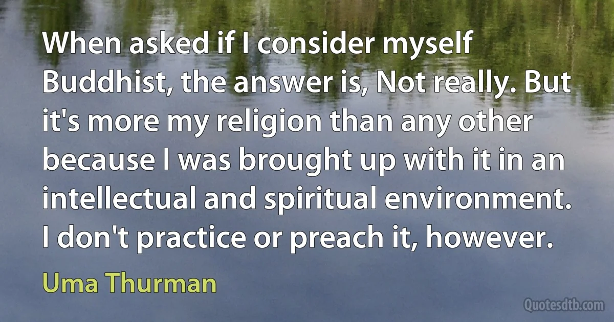 When asked if I consider myself Buddhist, the answer is, Not really. But it's more my religion than any other because I was brought up with it in an intellectual and spiritual environment. I don't practice or preach it, however. (Uma Thurman)