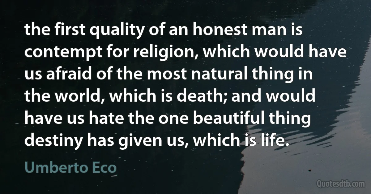 the first quality of an honest man is contempt for religion, which would have us afraid of the most natural thing in the world, which is death; and would have us hate the one beautiful thing destiny has given us, which is life. (Umberto Eco)