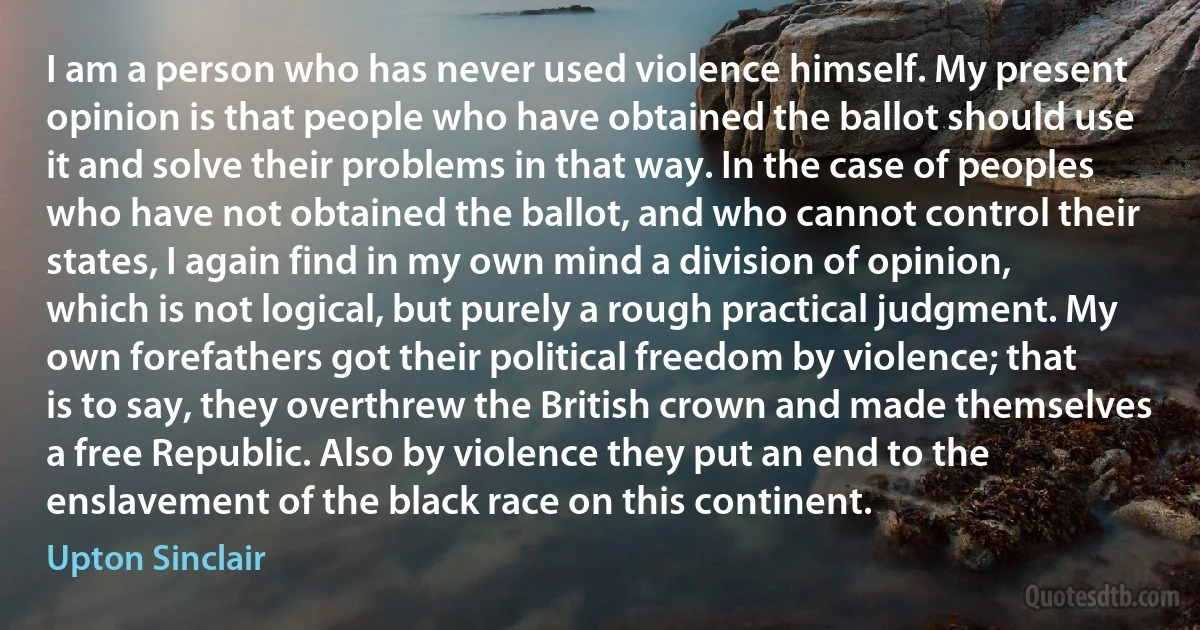 I am a person who has never used violence himself. My present opinion is that people who have obtained the ballot should use it and solve their problems in that way. In the case of peoples who have not obtained the ballot, and who cannot control their states, I again find in my own mind a division of opinion, which is not logical, but purely a rough practical judgment. My own forefathers got their political freedom by violence; that is to say, they overthrew the British crown and made themselves a free Republic. Also by violence they put an end to the enslavement of the black race on this continent. (Upton Sinclair)