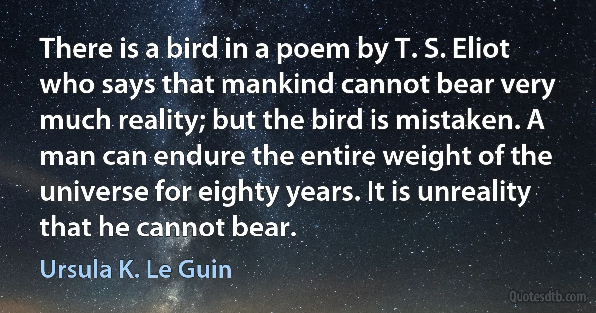 There is a bird in a poem by T. S. Eliot who says that mankind cannot bear very much reality; but the bird is mistaken. A man can endure the entire weight of the universe for eighty years. It is unreality that he cannot bear. (Ursula K. Le Guin)