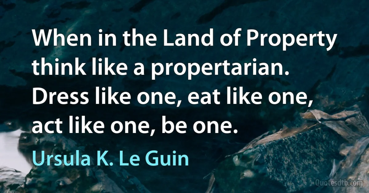 When in the Land of Property think like a propertarian. Dress like one, eat like one, act like one, be one. (Ursula K. Le Guin)