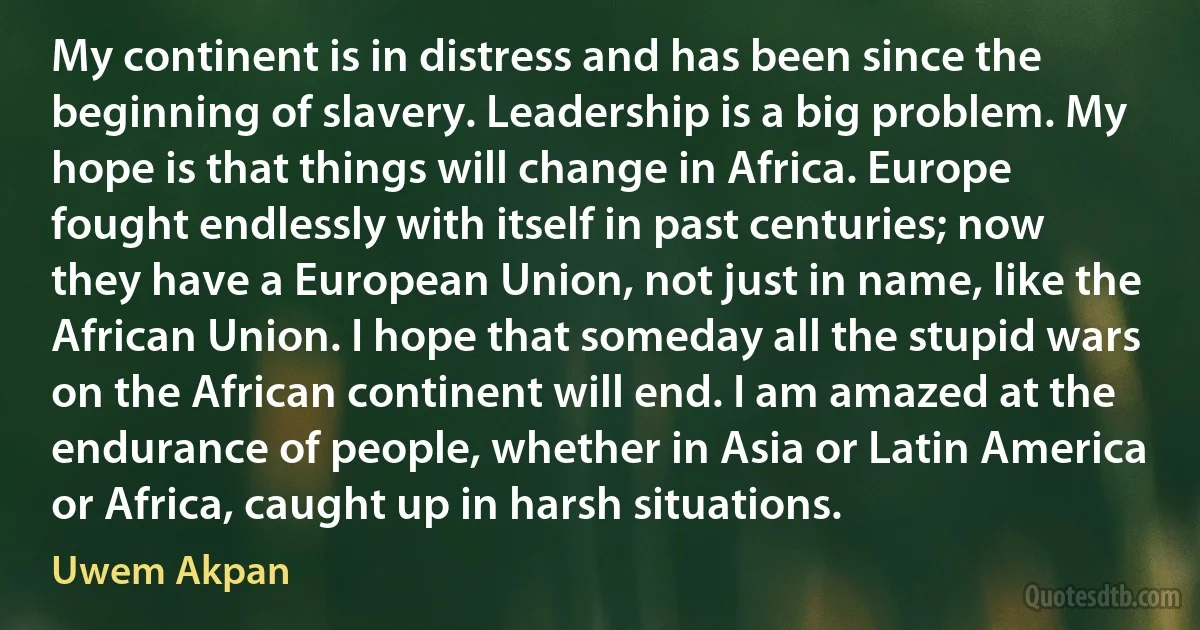 My continent is in distress and has been since the beginning of slavery. Leadership is a big problem. My hope is that things will change in Africa. Europe fought endlessly with itself in past centuries; now they have a European Union, not just in name, like the African Union. I hope that someday all the stupid wars on the African continent will end. I am amazed at the endurance of people, whether in Asia or Latin America or Africa, caught up in harsh situations. (Uwem Akpan)