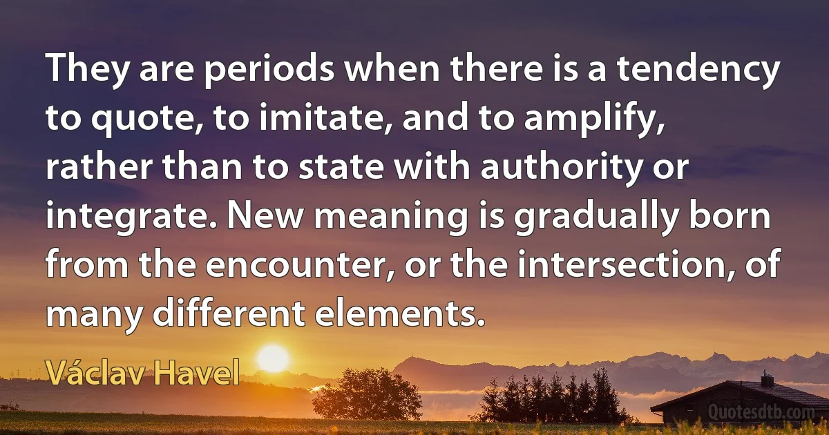 They are periods when there is a tendency to quote, to imitate, and to amplify, rather than to state with authority or integrate. New meaning is gradually born from the encounter, or the intersection, of many different elements. (Václav Havel)