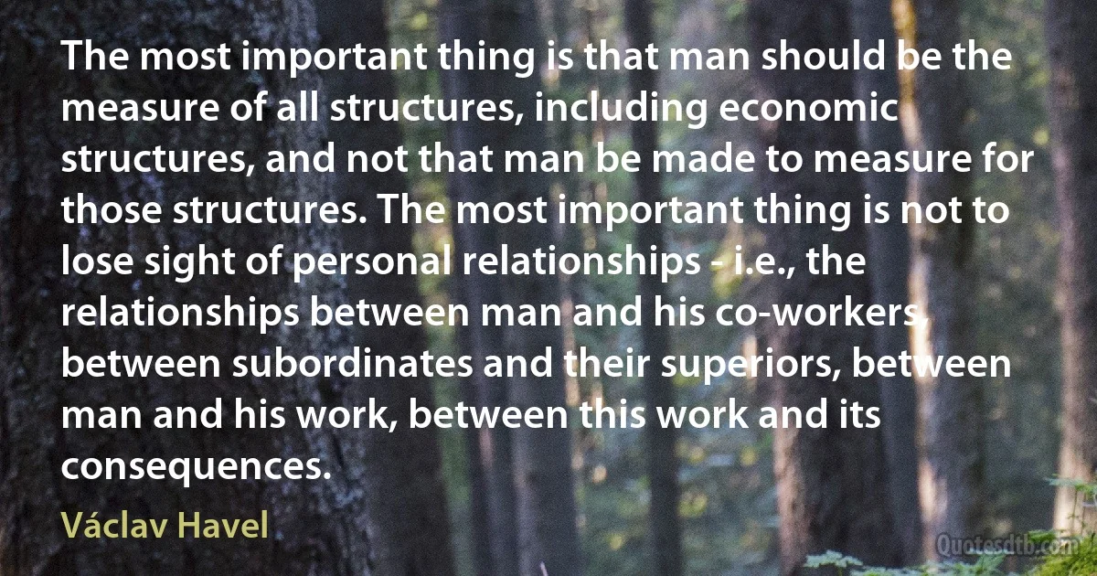 The most important thing is that man should be the measure of all structures, including economic structures, and not that man be made to measure for those structures. The most important thing is not to lose sight of personal relationships - i.e., the relationships between man and his co-workers, between subordinates and their superiors, between man and his work, between this work and its consequences. (Václav Havel)