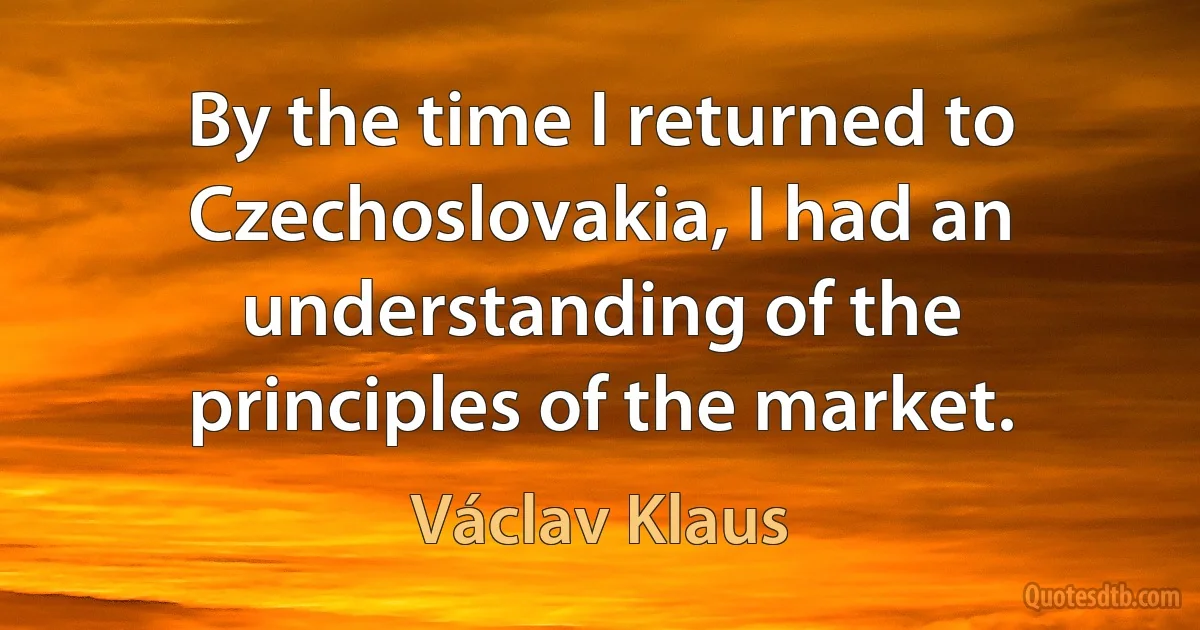 By the time I returned to Czechoslovakia, I had an understanding of the principles of the market. (Václav Klaus)