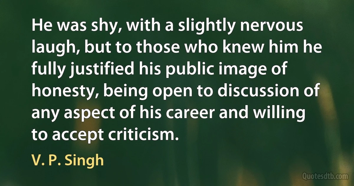 He was shy, with a slightly nervous laugh, but to those who knew him he fully justified his public image of honesty, being open to discussion of any aspect of his career and willing to accept criticism. (V. P. Singh)