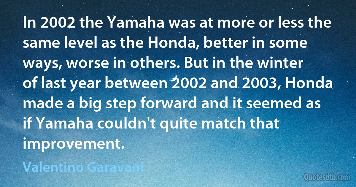 In 2002 the Yamaha was at more or less the same level as the Honda, better in some ways, worse in others. But in the winter of last year between 2002 and 2003, Honda made a big step forward and it seemed as if Yamaha couldn't quite match that improvement. (Valentino Garavani)