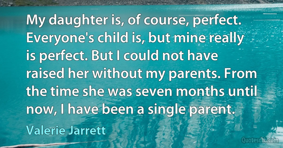 My daughter is, of course, perfect. Everyone's child is, but mine really is perfect. But I could not have raised her without my parents. From the time she was seven months until now, I have been a single parent. (Valerie Jarrett)