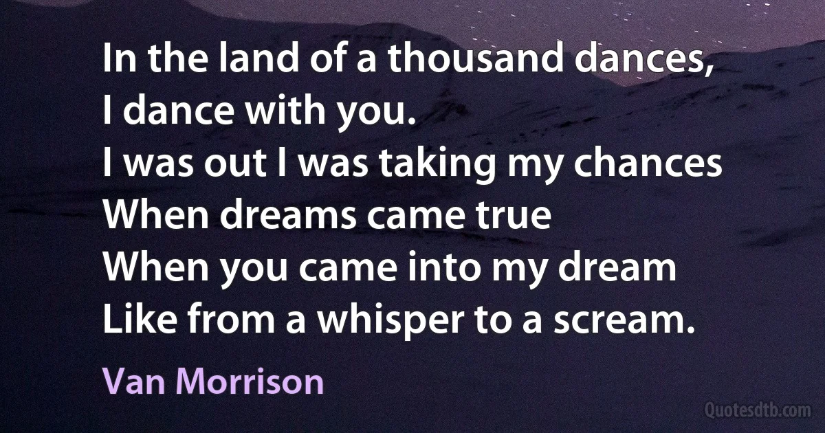 In the land of a thousand dances,
I dance with you.
I was out I was taking my chances
When dreams came true
When you came into my dream
Like from a whisper to a scream. (Van Morrison)