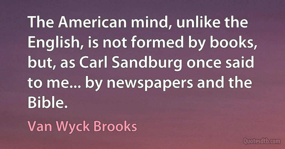 The American mind, unlike the English, is not formed by books, but, as Carl Sandburg once said to me... by newspapers and the Bible. (Van Wyck Brooks)