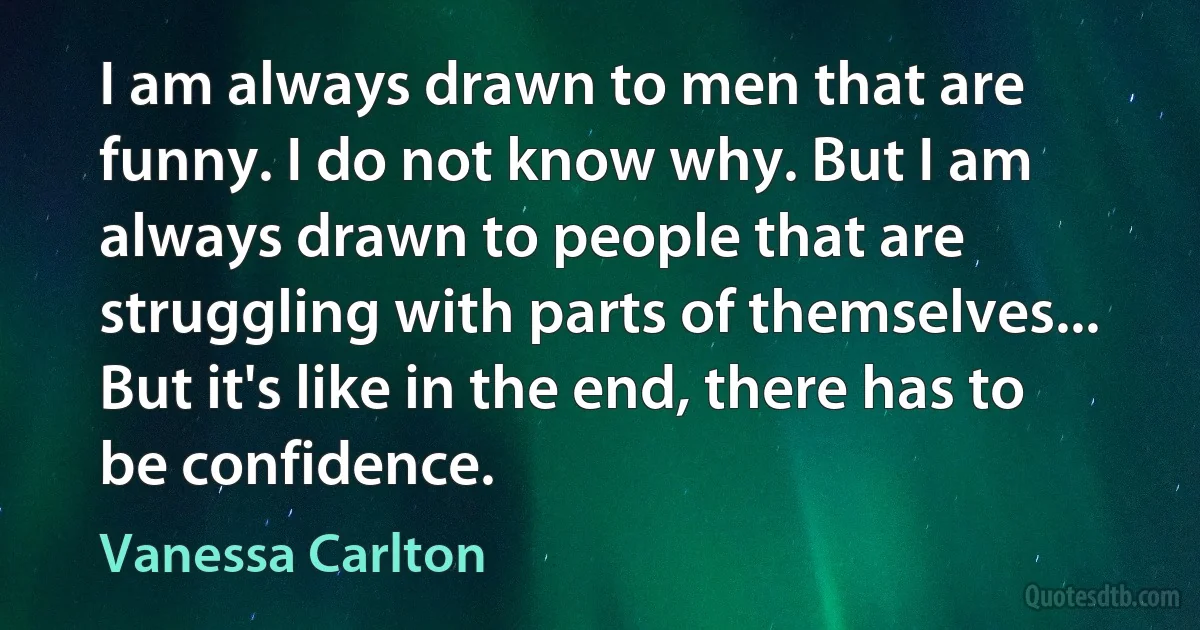 I am always drawn to men that are funny. I do not know why. But I am always drawn to people that are struggling with parts of themselves... But it's like in the end, there has to be confidence. (Vanessa Carlton)