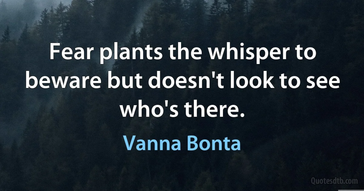 Fear plants the whisper to beware but doesn't look to see who's there. (Vanna Bonta)