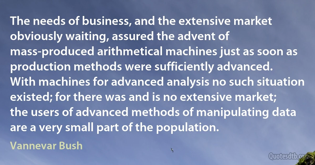 The needs of business, and the extensive market obviously waiting, assured the advent of mass-produced arithmetical machines just as soon as production methods were sufficiently advanced.
With machines for advanced analysis no such situation existed; for there was and is no extensive market; the users of advanced methods of manipulating data are a very small part of the population. (Vannevar Bush)