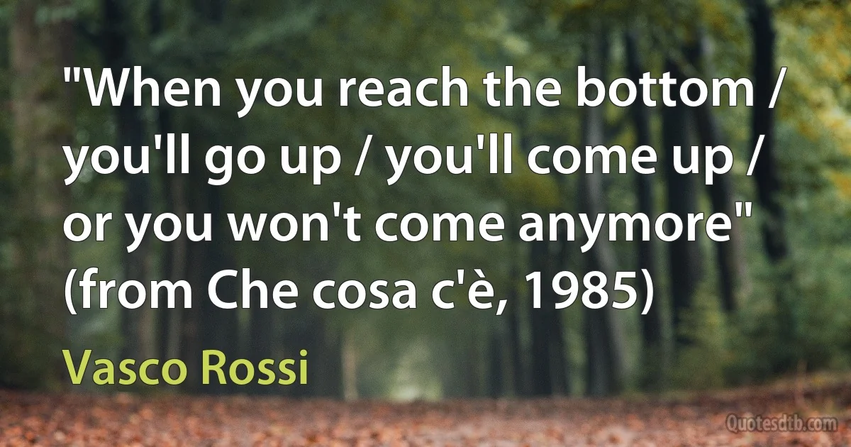 "When you reach the bottom / you'll go up / you'll come up / or you won't come anymore"
(from Che cosa c'è, 1985) (Vasco Rossi)