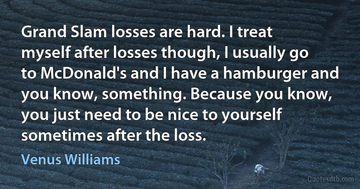 Grand Slam losses are hard. I treat myself after losses though, I usually go to McDonald's and I have a hamburger and you know, something. Because you know, you just need to be nice to yourself sometimes after the loss. (Venus Williams)