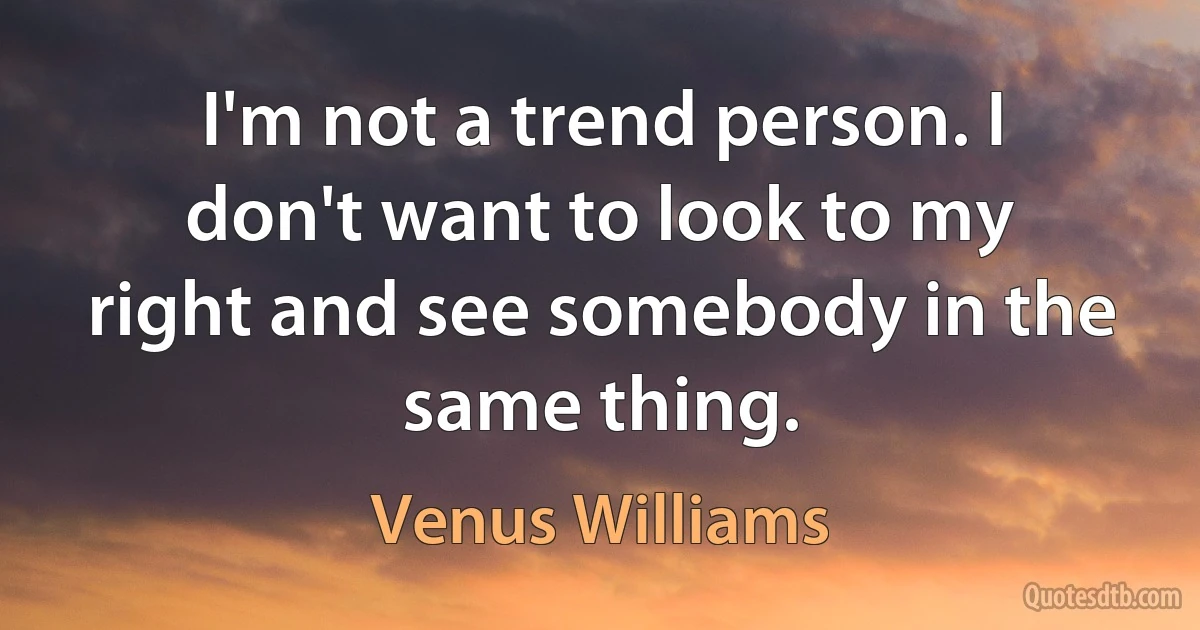 I'm not a trend person. I don't want to look to my right and see somebody in the same thing. (Venus Williams)