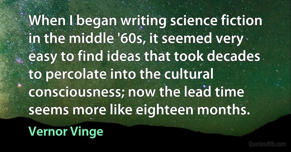 When I began writing science fiction in the middle '60s, it seemed very easy to find ideas that took decades to percolate into the cultural consciousness; now the lead time seems more like eighteen months. (Vernor Vinge)