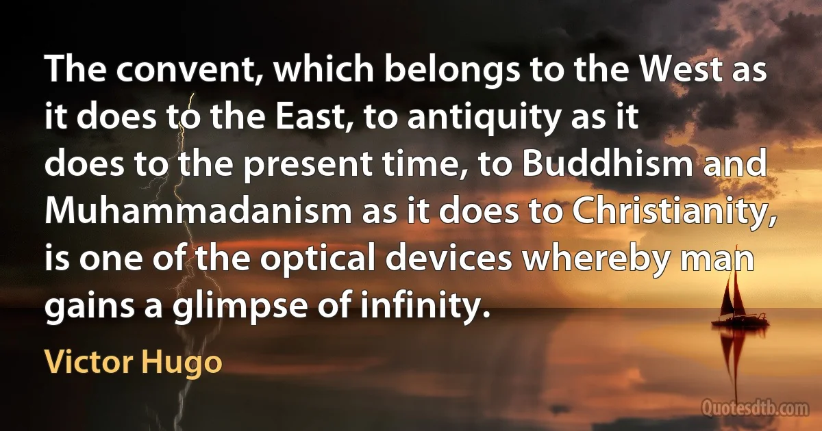 The convent, which belongs to the West as it does to the East, to antiquity as it does to the present time, to Buddhism and Muhammadanism as it does to Christianity, is one of the optical devices whereby man gains a glimpse of infinity. (Victor Hugo)