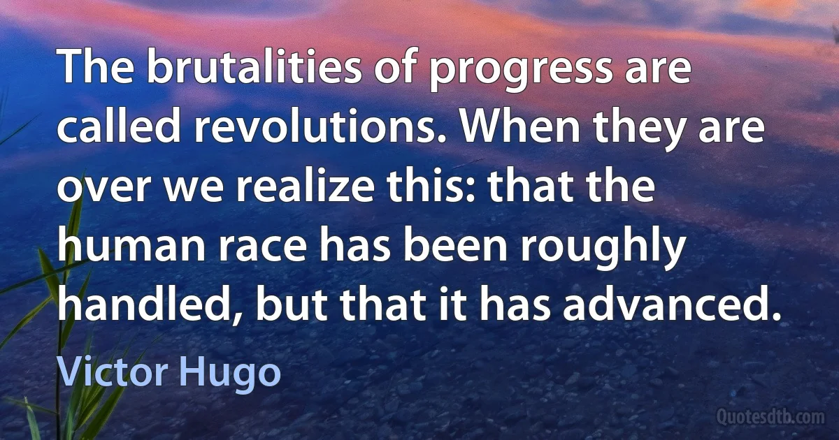 The brutalities of progress are called revolutions. When they are over we realize this: that the human race has been roughly handled, but that it has advanced. (Victor Hugo)