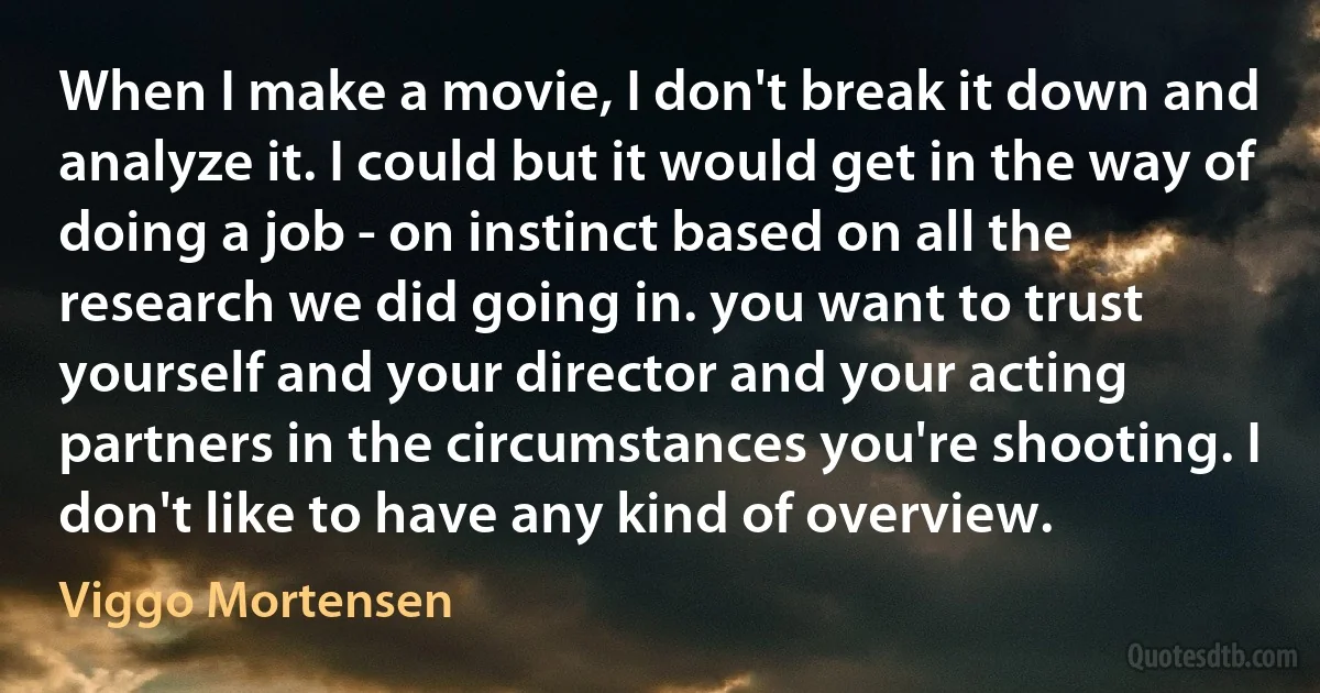 When I make a movie, I don't break it down and analyze it. I could but it would get in the way of doing a job - on instinct based on all the research we did going in. you want to trust yourself and your director and your acting partners in the circumstances you're shooting. I don't like to have any kind of overview. (Viggo Mortensen)