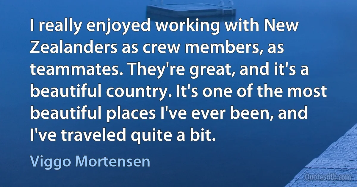 I really enjoyed working with New Zealanders as crew members, as teammates. They're great, and it's a beautiful country. It's one of the most beautiful places I've ever been, and I've traveled quite a bit. (Viggo Mortensen)