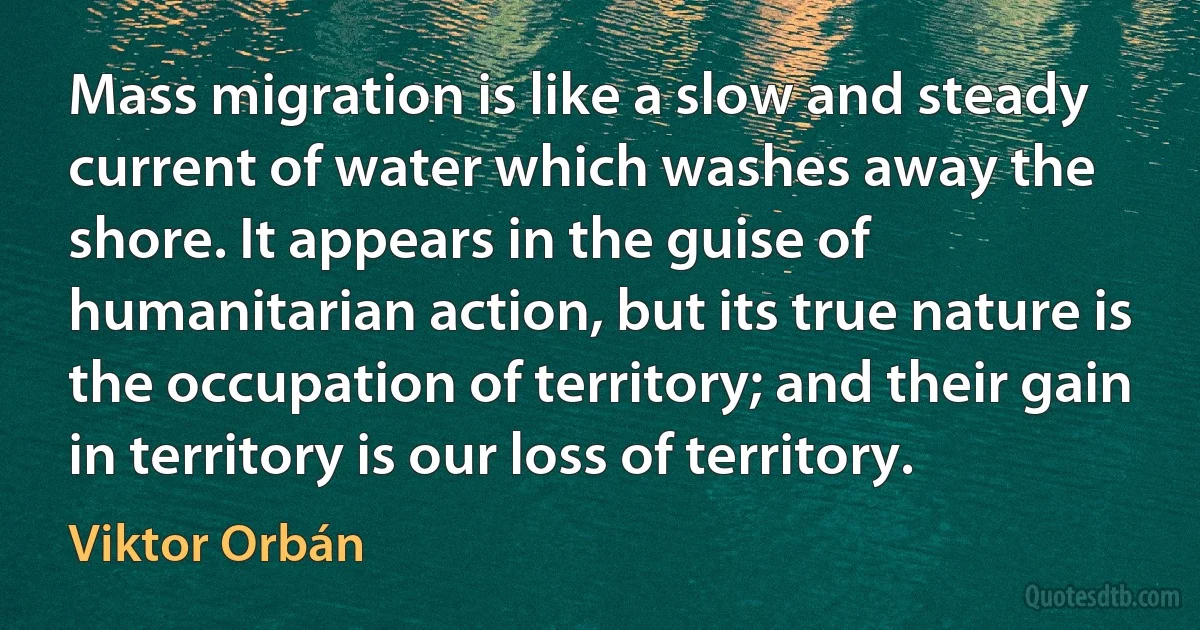 Mass migration is like a slow and steady current of water which washes away the shore. It appears in the guise of humanitarian action, but its true nature is the occupation of territory; and their gain in territory is our loss of territory. (Viktor Orbán)