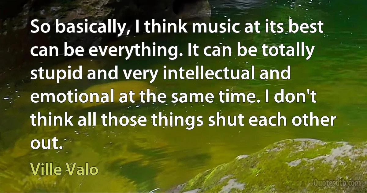 So basically, I think music at its best can be everything. It can be totally stupid and very intellectual and emotional at the same time. I don't think all those things shut each other out. (Ville Valo)