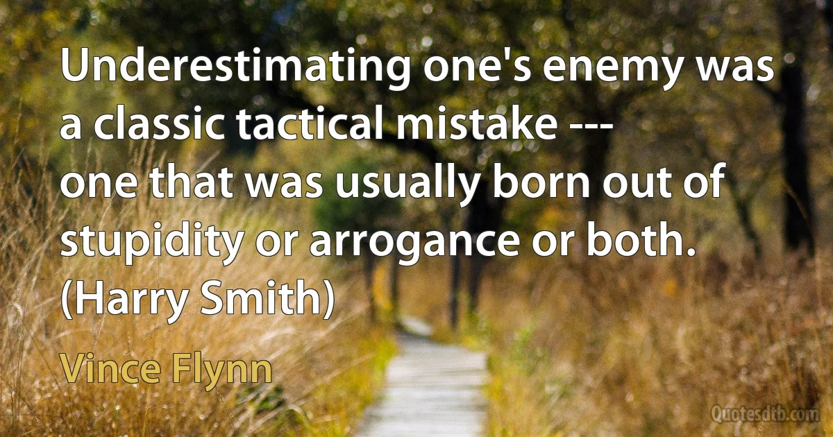 Underestimating one's enemy was a classic tactical mistake --- one that was usually born out of stupidity or arrogance or both. (Harry Smith) (Vince Flynn)