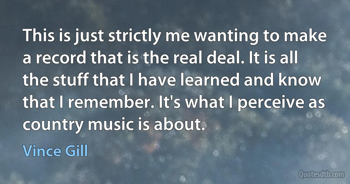 This is just strictly me wanting to make a record that is the real deal. It is all the stuff that I have learned and know that I remember. It's what I perceive as country music is about. (Vince Gill)