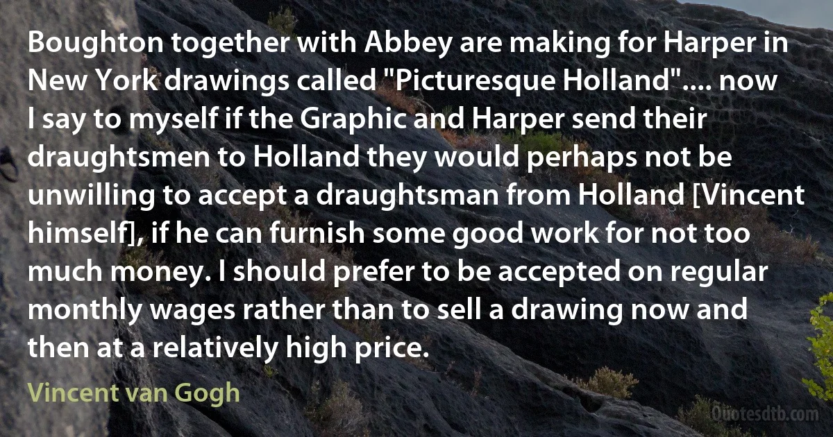 Boughton together with Abbey are making for Harper in New York drawings called "Picturesque Holland".... now I say to myself if the Graphic and Harper send their draughtsmen to Holland they would perhaps not be unwilling to accept a draughtsman from Holland [Vincent himself], if he can furnish some good work for not too much money. I should prefer to be accepted on regular monthly wages rather than to sell a drawing now and then at a relatively high price. (Vincent van Gogh)