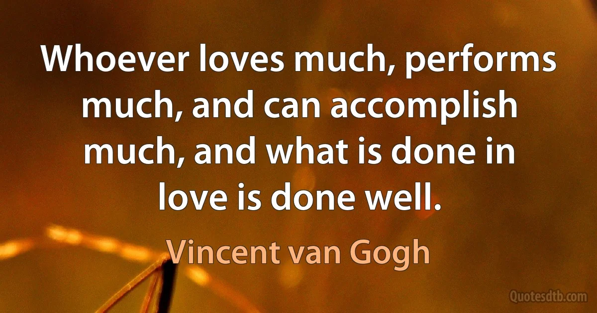 Whoever loves much, performs much, and can accomplish much, and what is done in love is done well. (Vincent van Gogh)