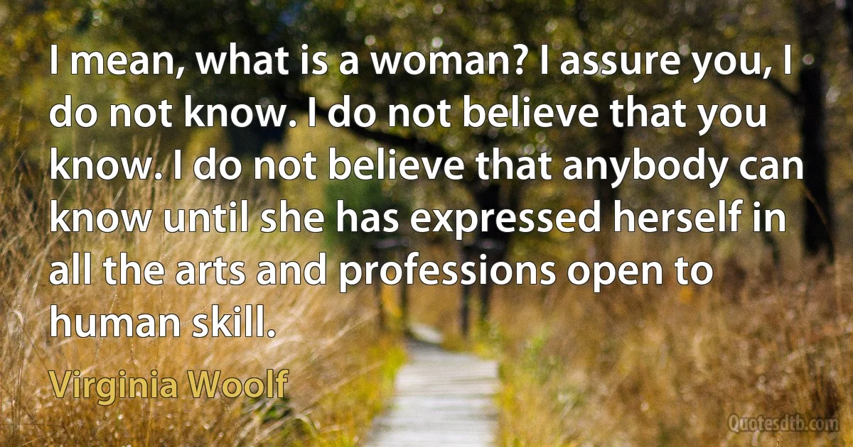 I mean, what is a woman? I assure you, I do not know. I do not believe that you know. I do not believe that anybody can know until she has expressed herself in all the arts and professions open to human skill. (Virginia Woolf)