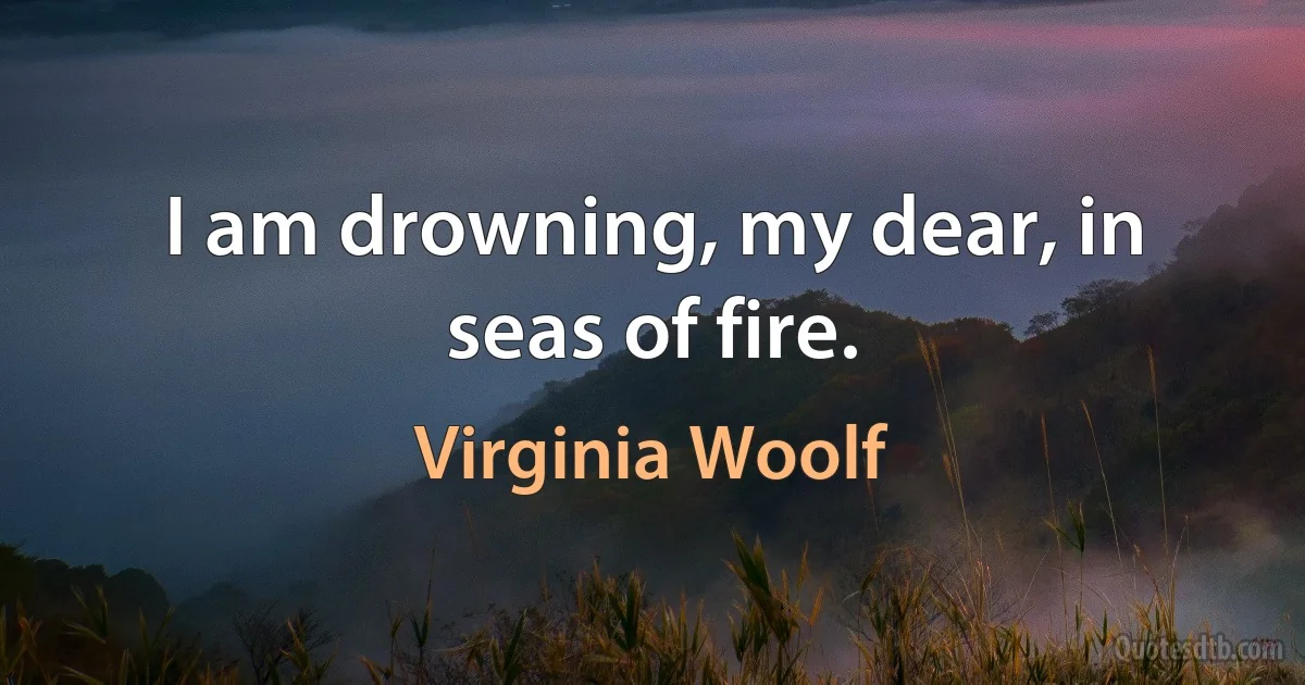 I am drowning, my dear, in seas of fire. (Virginia Woolf)