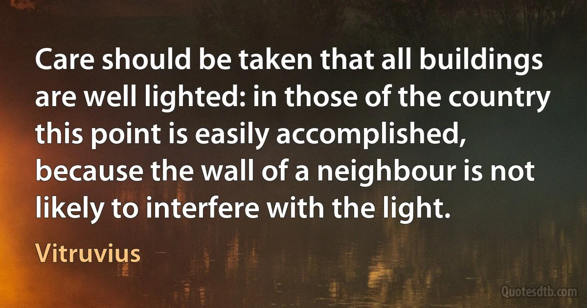 Care should be taken that all buildings are well lighted: in those of the country this point is easily accomplished, because the wall of a neighbour is not likely to interfere with the light. (Vitruvius)