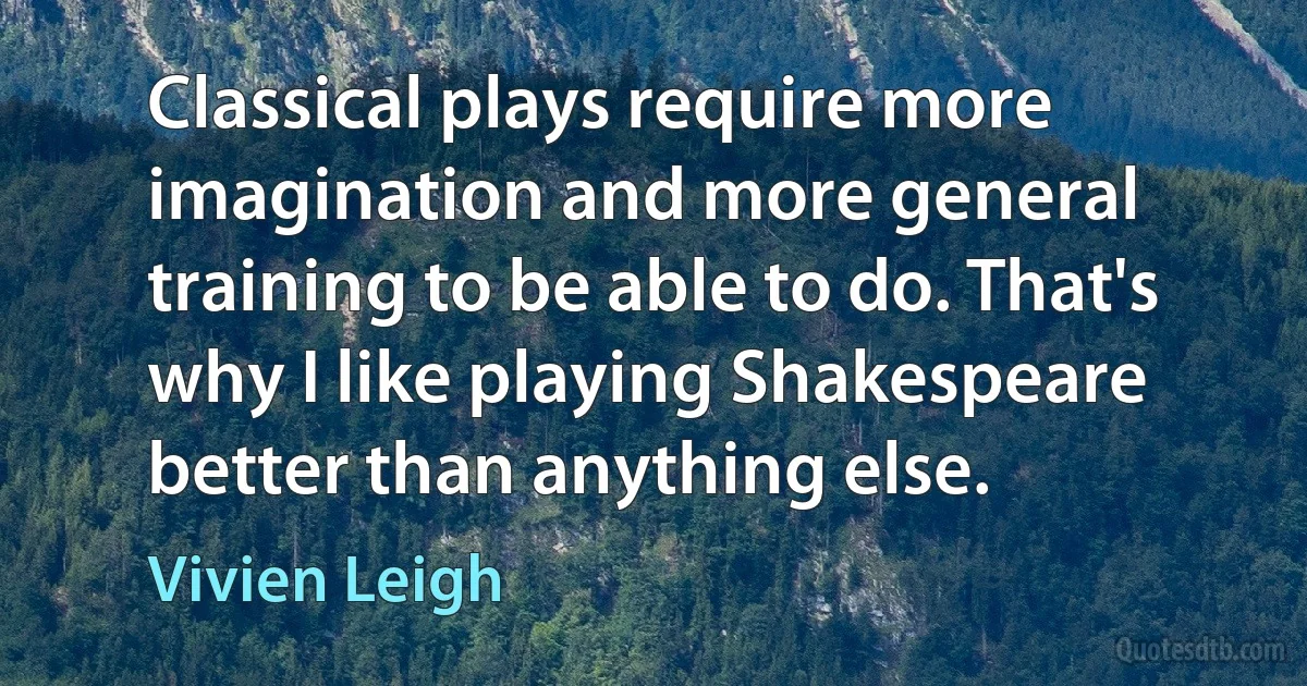 Classical plays require more imagination and more general training to be able to do. That's why I like playing Shakespeare better than anything else. (Vivien Leigh)