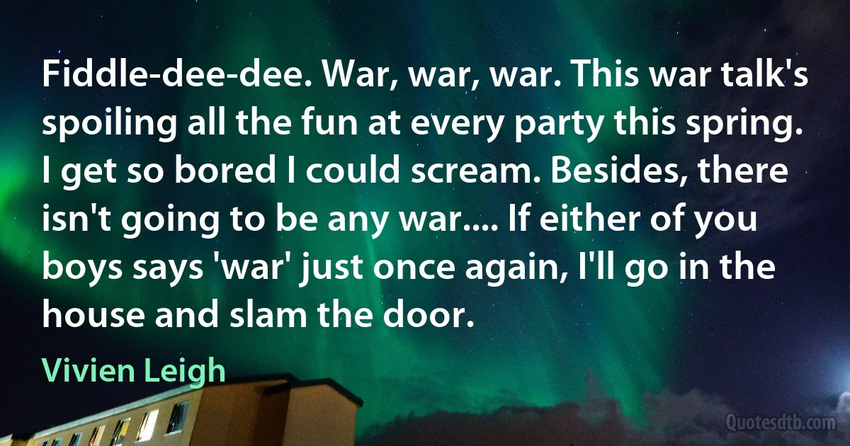 Fiddle-dee-dee. War, war, war. This war talk's spoiling all the fun at every party this spring. I get so bored I could scream. Besides, there isn't going to be any war.... If either of you boys says 'war' just once again, I'll go in the house and slam the door. (Vivien Leigh)