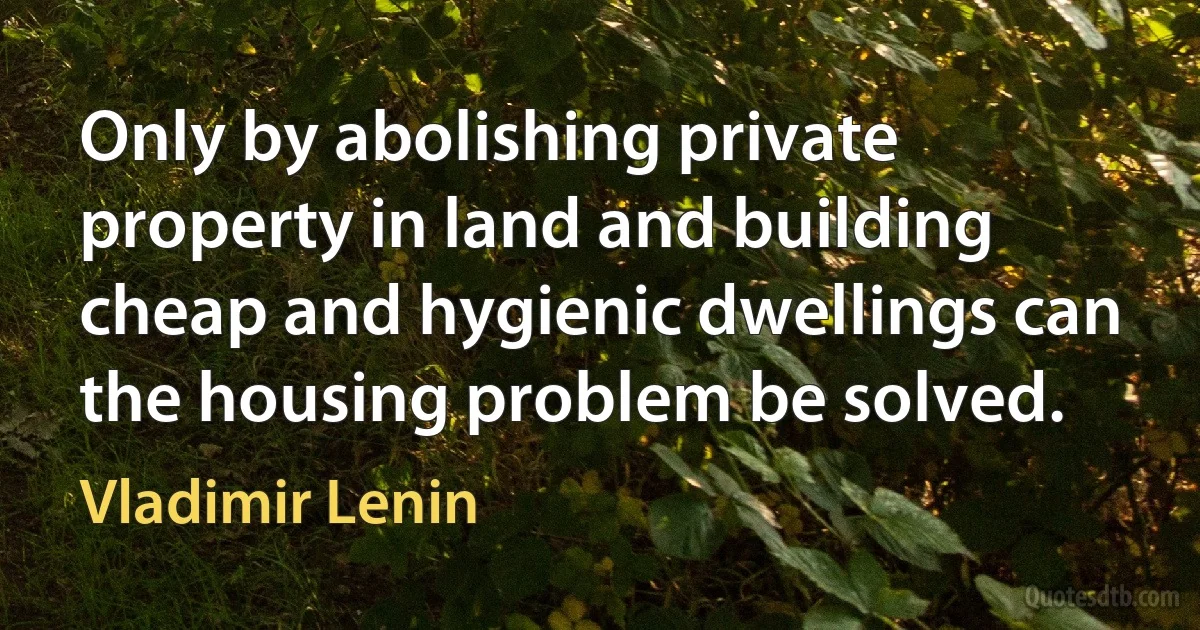 Only by abolishing private property in land and building cheap and hygienic dwellings can the housing problem be solved. (Vladimir Lenin)