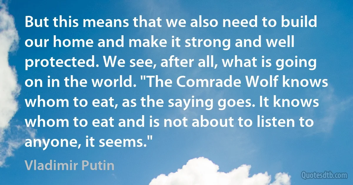 But this means that we also need to build our home and make it strong and well protected. We see, after all, what is going on in the world. "The Comrade Wolf knows whom to eat, as the saying goes. It knows whom to eat and is not about to listen to anyone, it seems." (Vladimir Putin)