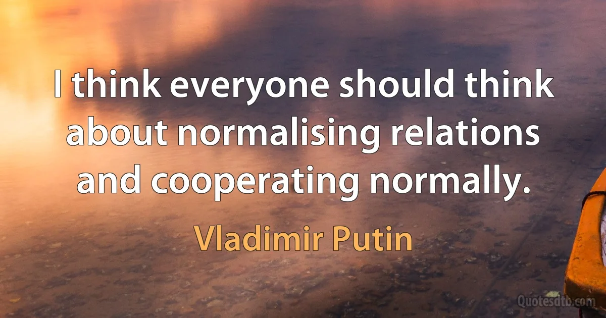 I think everyone should think about normalising relations and cooperating normally. (Vladimir Putin)