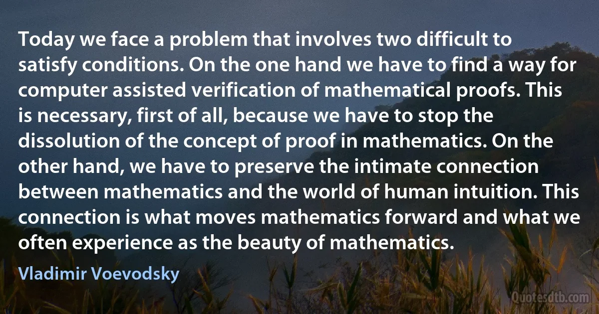 Today we face a problem that involves two difficult to satisfy conditions. On the one hand we have to find a way for computer assisted verification of mathematical proofs. This is necessary, first of all, because we have to stop the dissolution of the concept of proof in mathematics. On the other hand, we have to preserve the intimate connection between mathematics and the world of human intuition. This connection is what moves mathematics forward and what we often experience as the beauty of mathematics. (Vladimir Voevodsky)