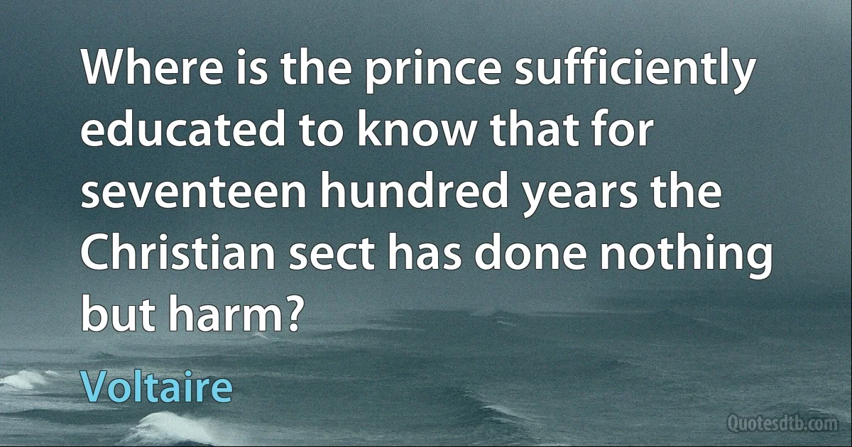 Where is the prince sufficiently educated to know that for seventeen hundred years the Christian sect has done nothing but harm? (Voltaire)