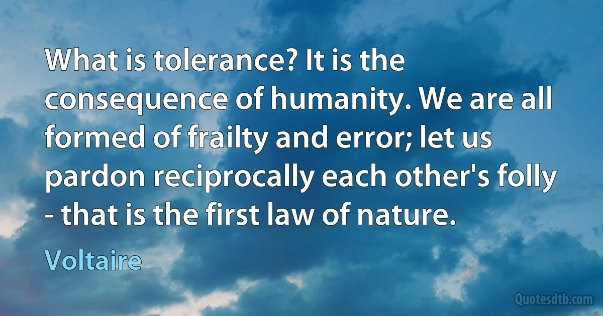 What is tolerance? It is the consequence of humanity. We are all formed of frailty and error; let us pardon reciprocally each other's folly - that is the first law of nature. (Voltaire)