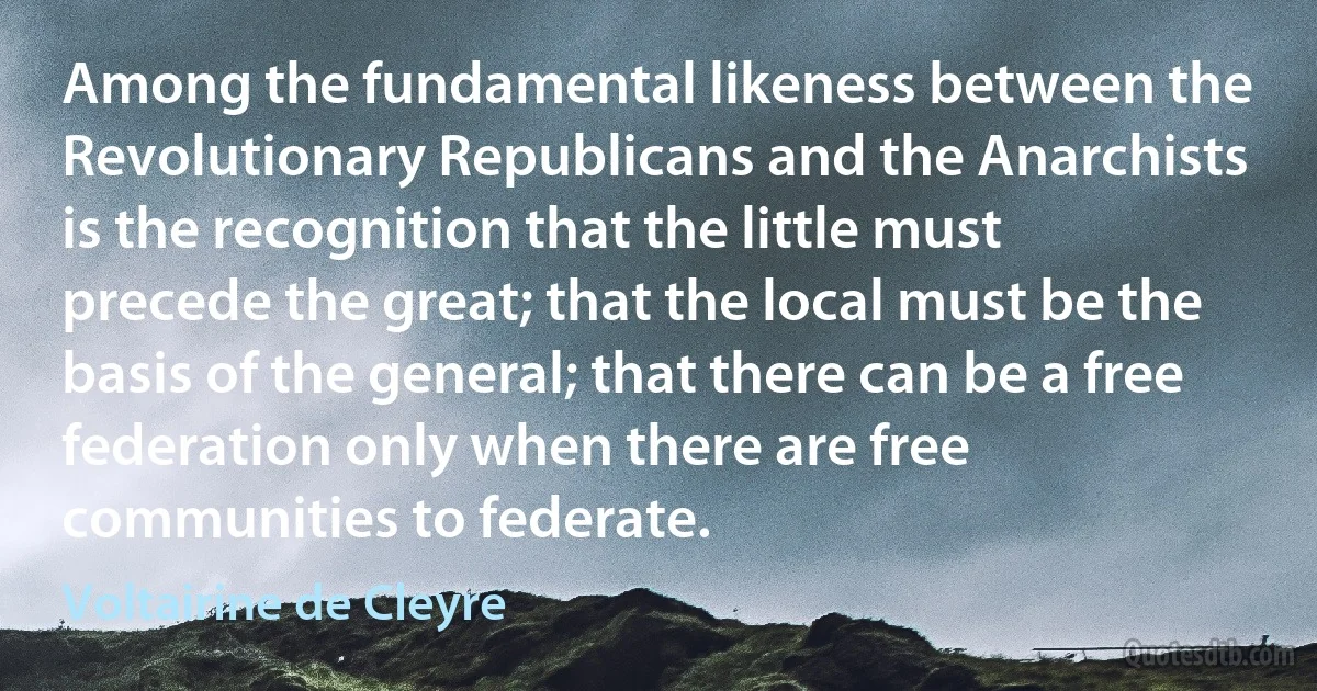 Among the fundamental likeness between the Revolutionary Republicans and the Anarchists is the recognition that the little must precede the great; that the local must be the basis of the general; that there can be a free federation only when there are free communities to federate. (Voltairine de Cleyre)