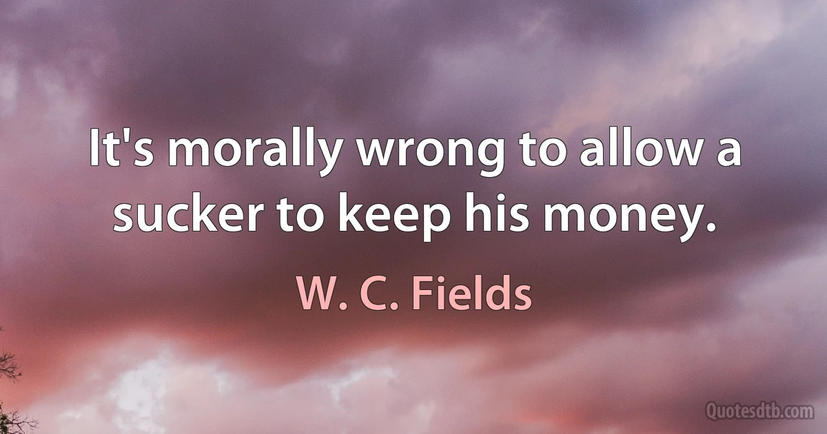 It's morally wrong to allow a sucker to keep his money. (W. C. Fields)