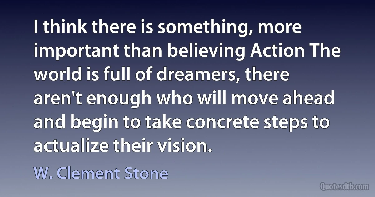 I think there is something, more important than believing Action The world is full of dreamers, there aren't enough who will move ahead and begin to take concrete steps to actualize their vision. (W. Clement Stone)